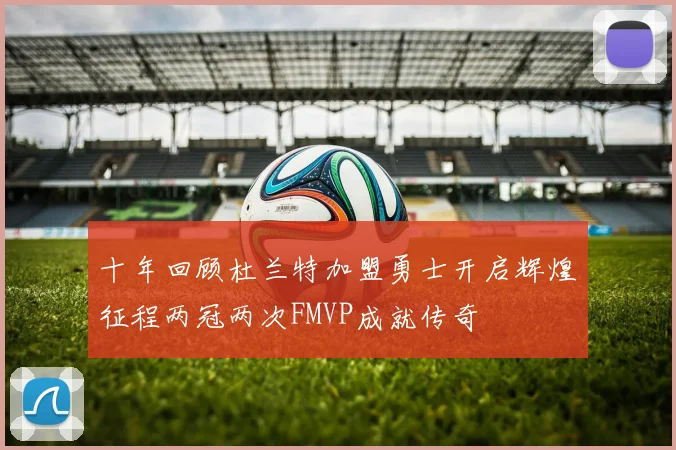十年回顾杜兰特加盟勇士开启辉煌征程两冠两次FMVP成就传奇