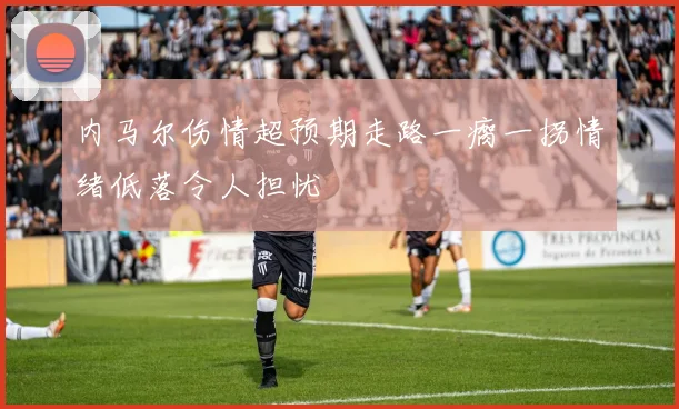 内马尔伤情超预期走路一瘸一拐情绪低落令人担忧