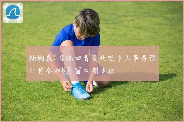 杨瀚森6日晚回青岛处理个人事务预计将参加8月窗口期活动
