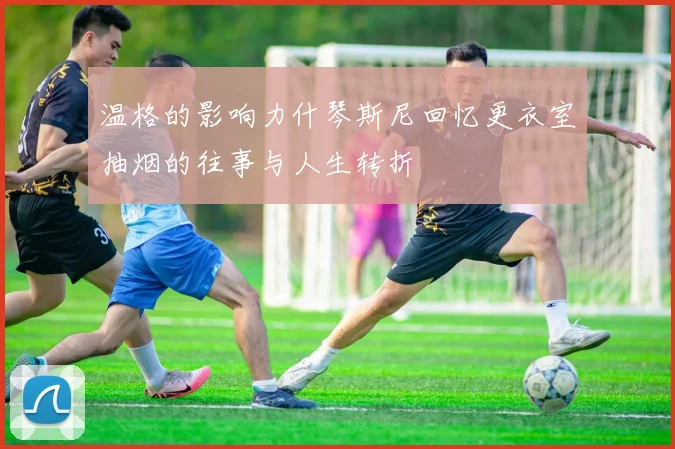 温格的影响力什琴斯尼回忆更衣室抽烟的往事与人生转折