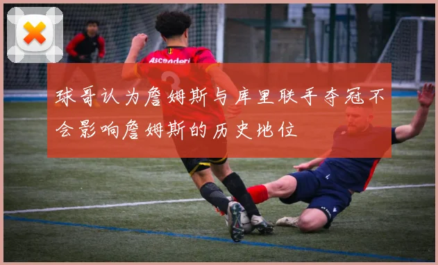 球哥认为詹姆斯与库里联手夺冠不会影响詹姆斯的历史地位