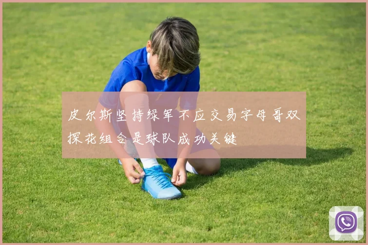皮尔斯坚持绿军不应交易字母哥双探花组合是球队成功关键