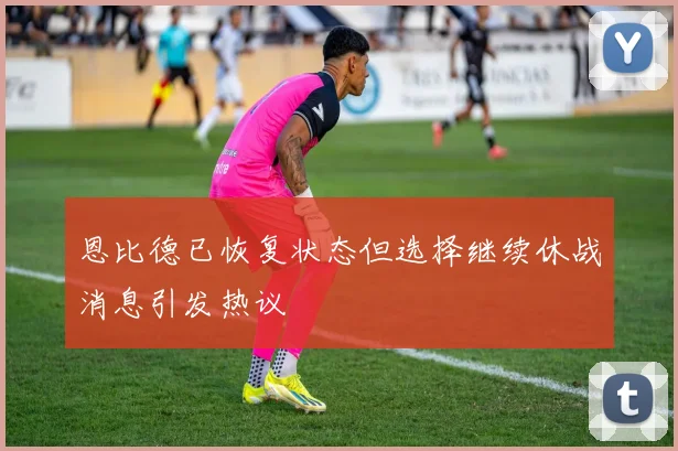 恩比德已恢复状态但选择继续休战消息引发热议