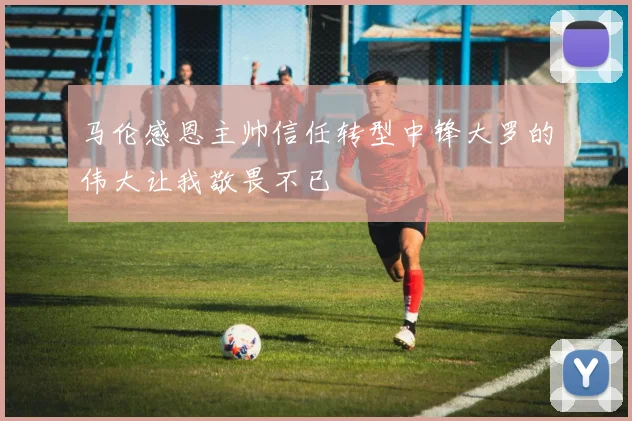 马伦感恩主帅信任转型中锋大罗的伟大让我敬畏不已