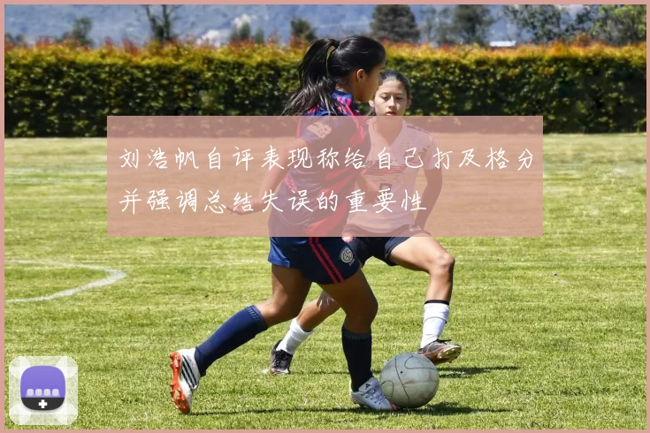 刘浩帆自评表现称给自己打及格分并强调总结失误的重要性