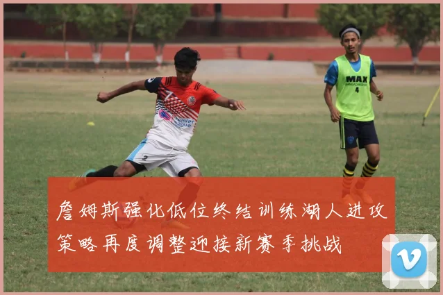 詹姆斯强化低位终结训练湖人进攻策略再度调整迎接新赛季挑战