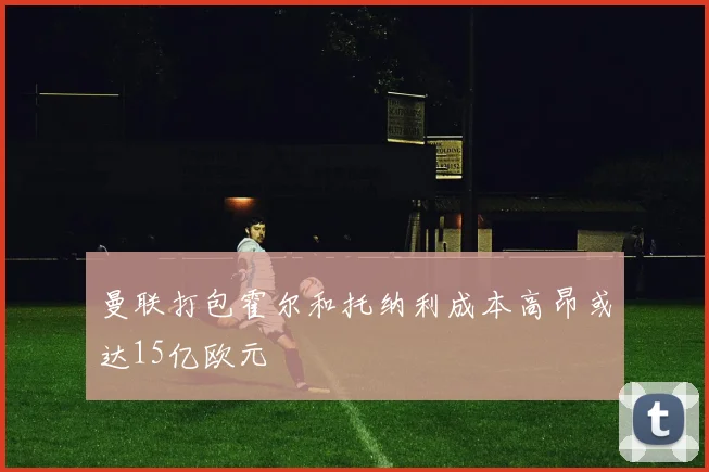 曼联打包霍尔和托纳利成本高昂或达15亿欧元