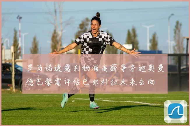 罗马诺透露利物浦高薪争夺迪奥曼德巴黎需评估巴尔科拉未来去向