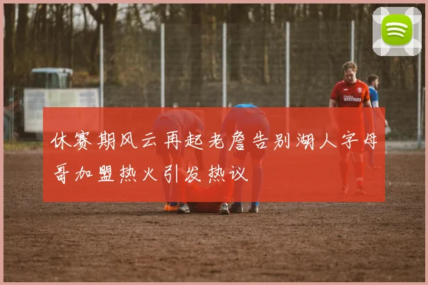 休赛期风云再起老詹告别湖人字母哥加盟热火引发热议