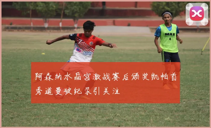 阿森纳水晶宫激战赛后颁奖凯帕首秀道曼破纪录引关注
