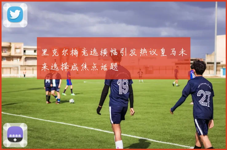 里克尔梅竞选横幅引发热议皇马未来选择成焦点话题