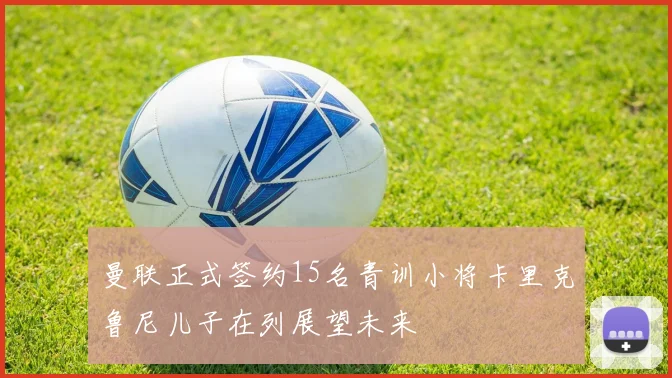 曼联正式签约15名青训小将卡里克鲁尼儿子在列展望未来