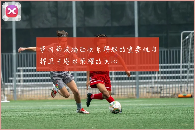 萨内蒂谈梅西快乐踢球的重要性与捍卫卡塔尔荣耀的决心