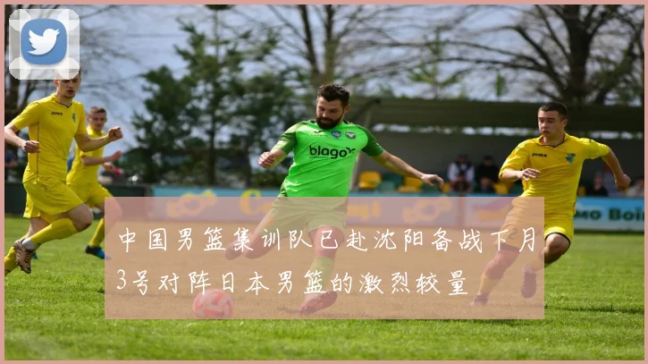 中国男篮集训队已赴沈阳备战下月3号对阵日本男篮的激烈较量