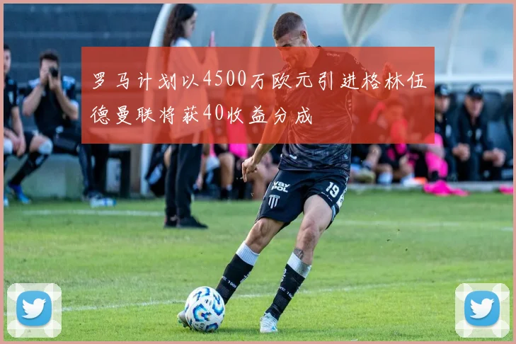 罗马计划以4500万欧元引进格林伍德曼联将获40收益分成