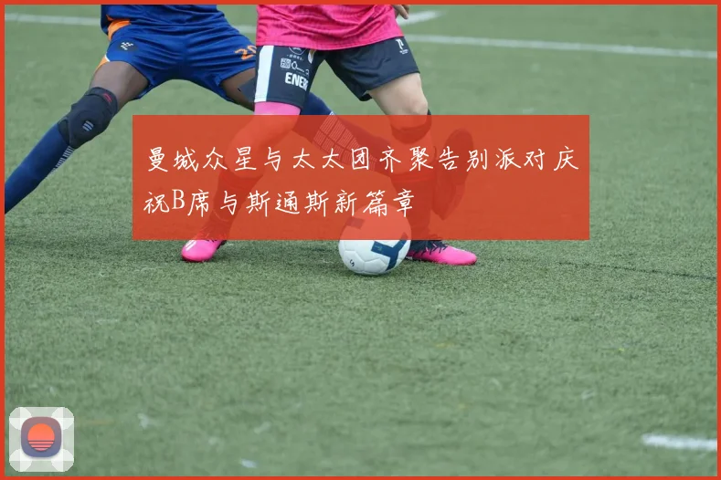 曼城众星与太太团齐聚告别派对庆祝B席与斯通斯新篇章