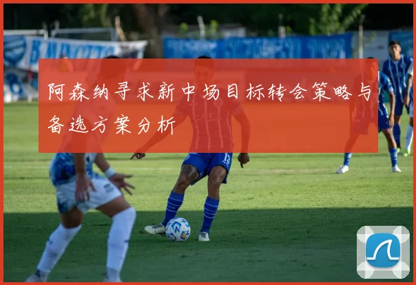 阿森纳寻求新中场目标转会策略与备选方案分析