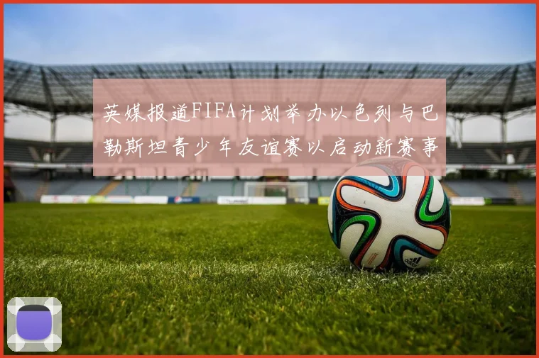 英媒报道FIFA计划举办以色列与巴勒斯坦青少年友谊赛以启动新赛事