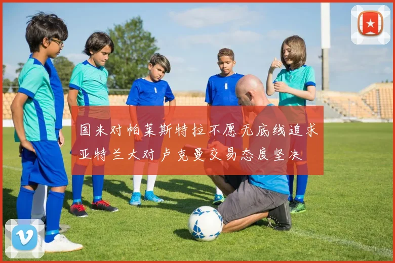 国米对帕莱斯特拉不愿无底线追求亚特兰大对卢克曼交易态度坚决